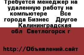 Требуется менеджер на удаленную работу на компьютере!!  - Все города Бизнес » Другое   . Калининградская обл.,Светлогорск г.